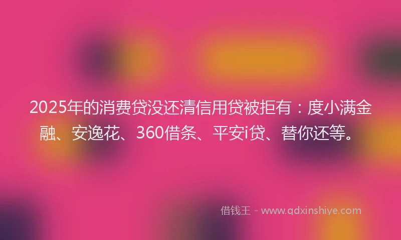 2025年的消费贷没还清信用贷被拒有：度小满金融、安逸花、360借条、平安i贷、替你还等。