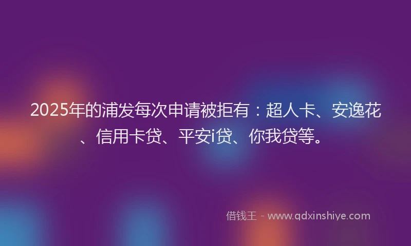 2025年的浦发每次申请被拒有：超人卡、安逸花、信用卡贷、平安i贷、你我贷等。