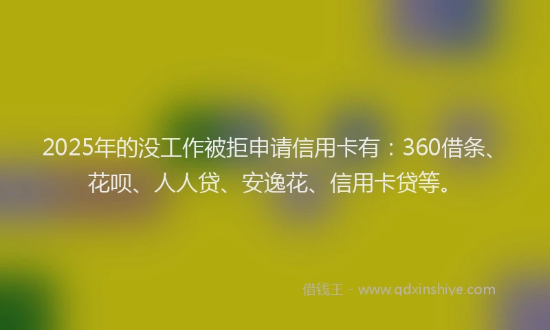 2025年的没工作被拒申请信用卡有：360借条、花呗、人人贷、安逸花、信用卡贷等。