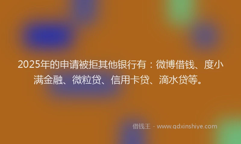 2025年的申请被拒其他银行有：微博借钱、度小满金融、微粒贷、信用卡贷、滴水贷等。
