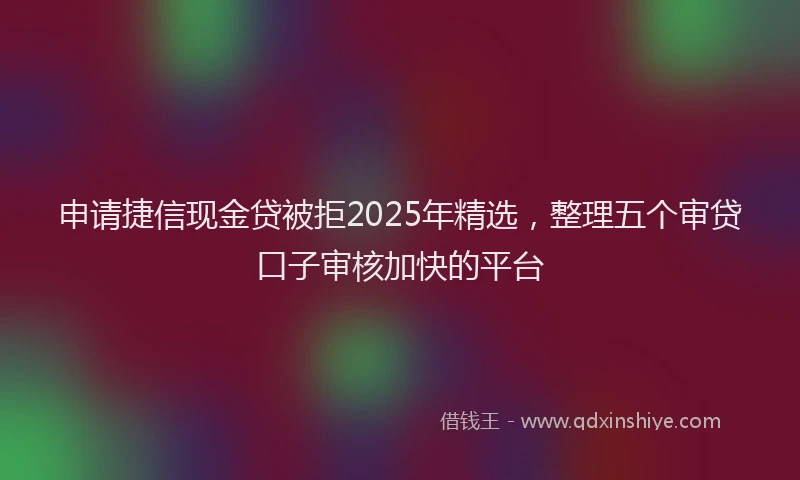 申请捷信现金贷被拒2025年精选，整理五个审贷口子审核加快的平台