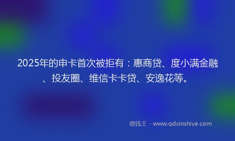 2025年的申卡首次被拒有：惠商贷、度小满金融、投友圈、维信卡卡贷、安逸花等。