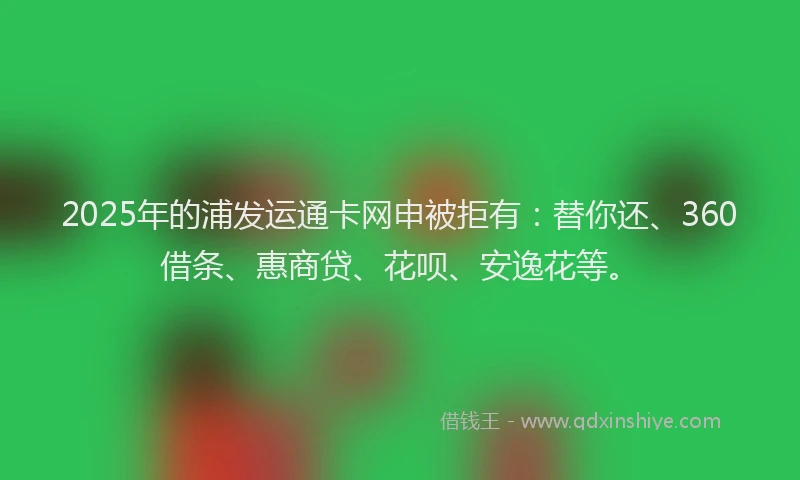 2025年的浦发运通卡网申被拒有：替你还、360借条、惠商贷、花呗、安逸花等。