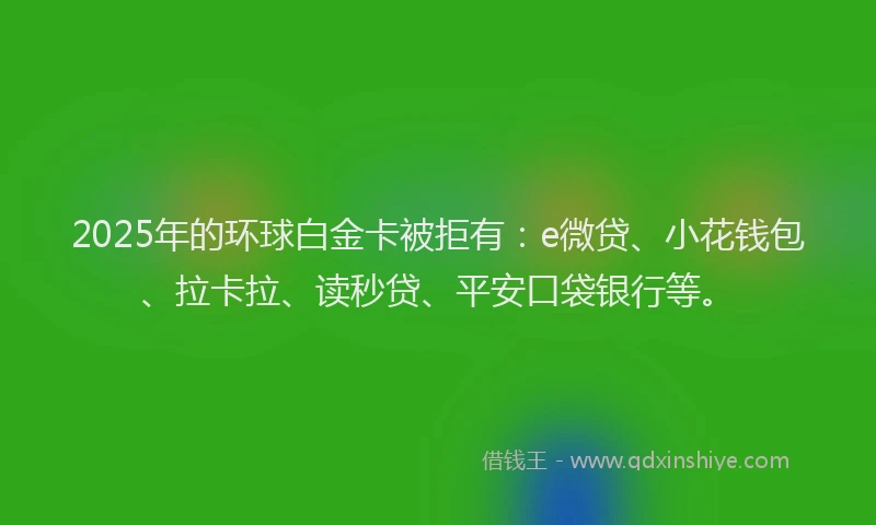 2025年的环球白金卡被拒有：e微贷、小花钱包、拉卡拉、读秒贷、平安口袋银行等。