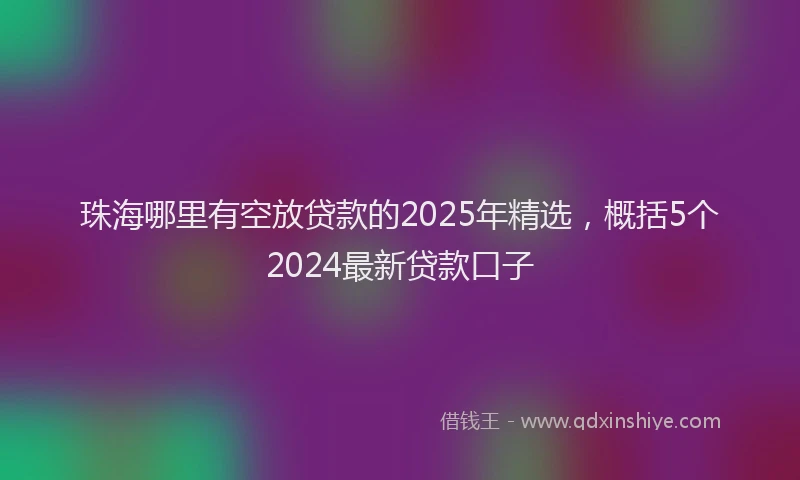 珠海哪里有空放贷款的2025年精选，概括5个2024最新贷款口子