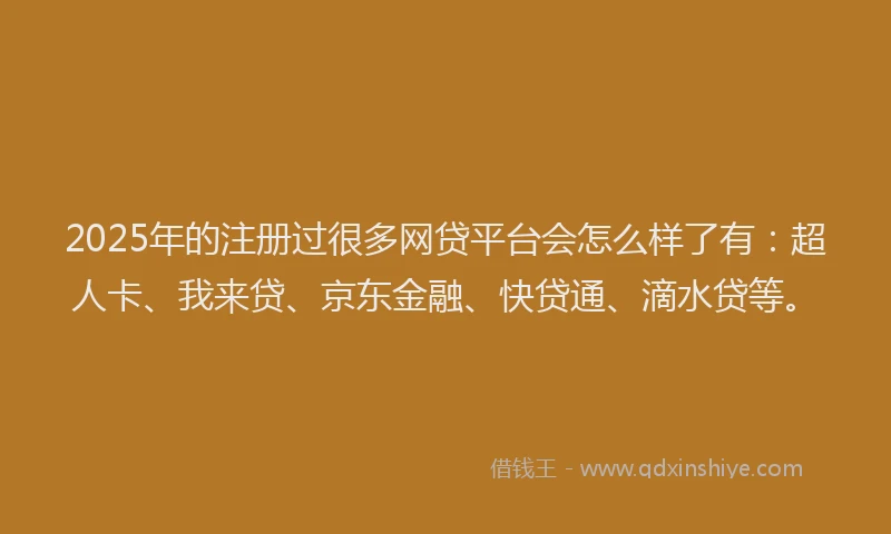 2025年的注册过很多网贷平台会怎么样了有：超人卡、我来贷、京东金融、快贷通、滴水贷等。