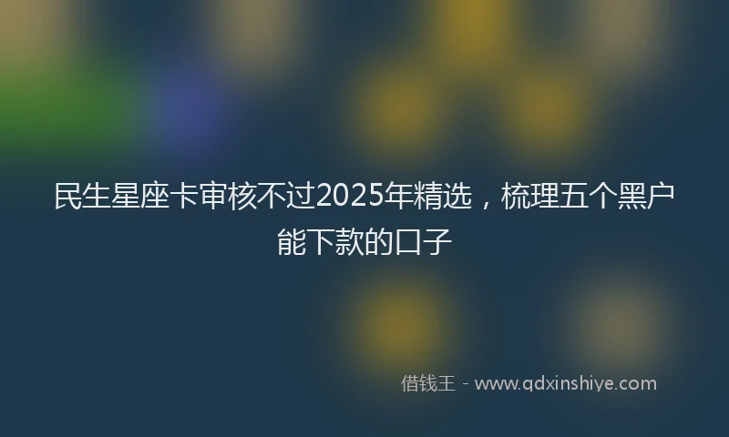 民生星座卡审核不过2025年精选，梳理五个黑户能下款的口子