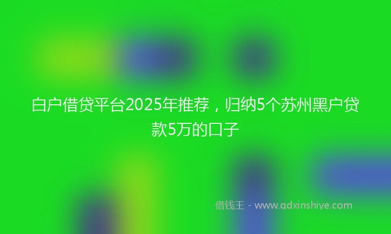 白户借贷平台2025年推荐，归纳5个苏州黑户贷款5万的口子