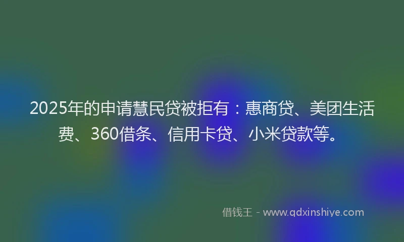 2025年的申请慧民贷被拒有：惠商贷、美团生活费、360借条、信用卡贷、小米贷款等。