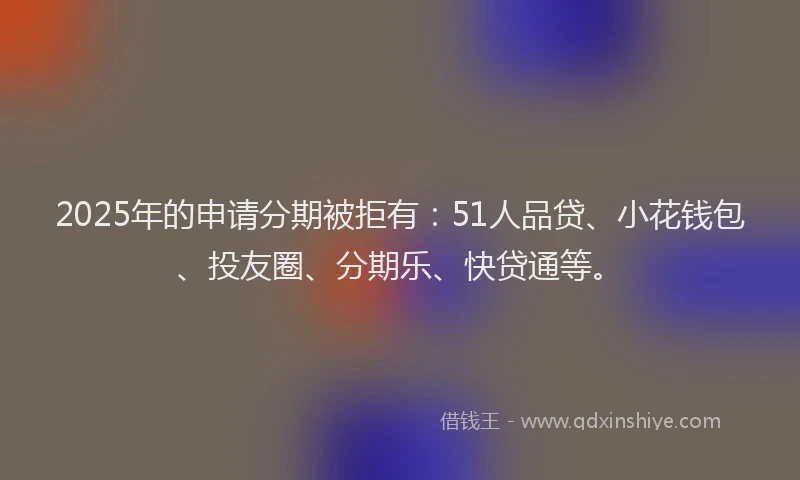 2025年的申请分期被拒有：51人品贷、小花钱包、投友圈、分期乐、快贷通等。