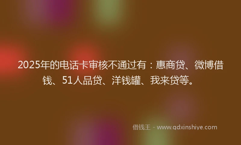2025年的电话卡审核不通过有：惠商贷、微博借钱、51人品贷、洋钱罐、我来贷等。