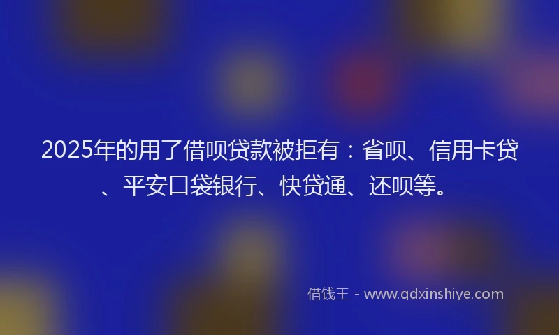 2025年的用了借呗贷款被拒有：省呗、信用卡贷、平安口袋银行、快贷通、还呗等。