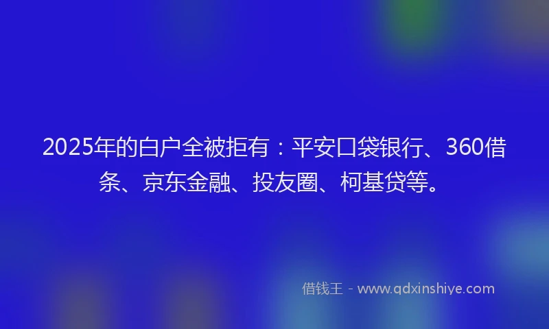 2025年的白户全被拒有：平安口袋银行、360借条、京东金融、投友圈、柯基贷等。