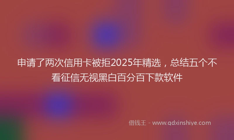 申请了两次信用卡被拒2025年精选，总结五个不看征信无视黑白百分百下款软件
