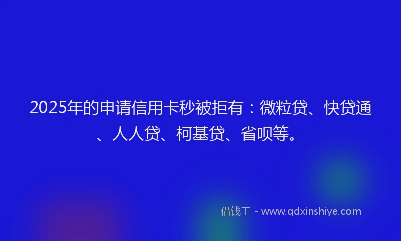 2025年的申请信用卡秒被拒有：微粒贷、快贷通、人人贷、柯基贷、省呗等。
