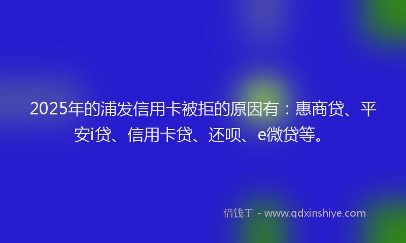 2025年的浦发信用卡被拒的原因有：惠商贷、平安i贷、信用卡贷、还呗、e微贷等。
