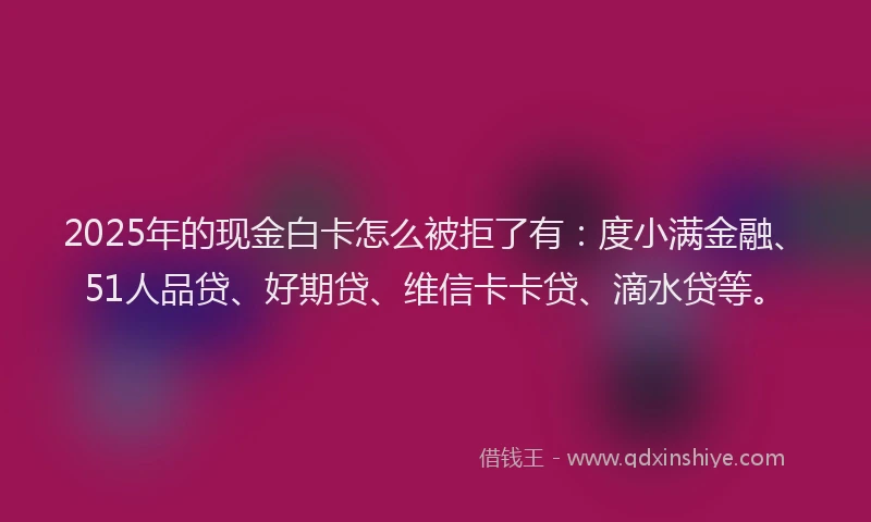 2025年的现金白卡怎么被拒了有：度小满金融、51人品贷、好期贷、维信卡卡贷、滴水贷等。