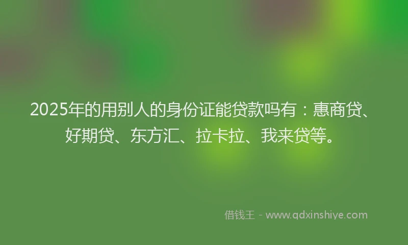 2025年的用别人的身份证能贷款吗有：惠商贷、好期贷、东方汇、拉卡拉、我来贷等。