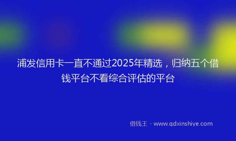 浦发信用卡一直不通过2025年精选，归纳五个借钱平台不看综合评估的平台