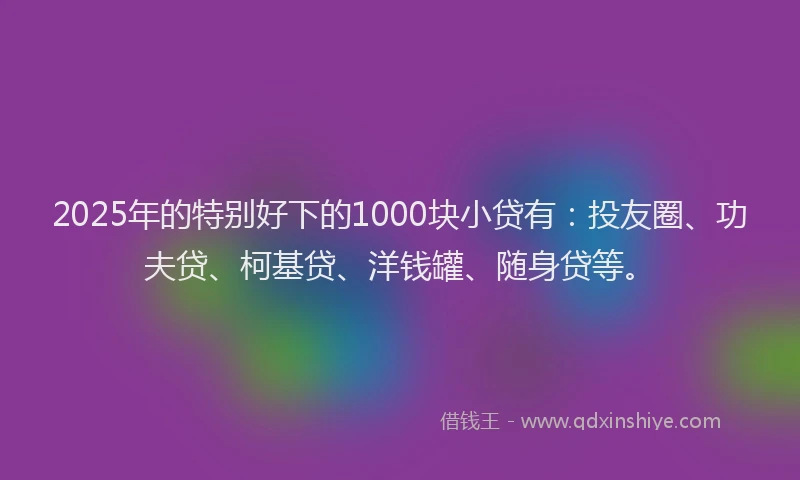 2025年的特别好下的1000块小贷有：投友圈、功夫贷、柯基贷、洋钱罐、随身贷等。