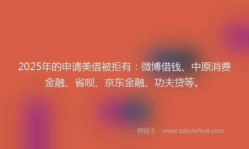 2025年的申请美借被拒有:微博借钱、中原消费金融、省呗、京东金融、功夫贷等。
