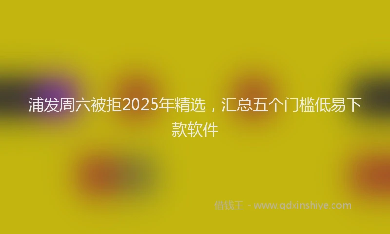 浦发周六被拒2025年精选，汇总五个门槛低易下款软件