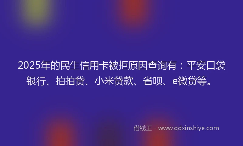 2025年的民生信用卡被拒原因查询有：平安口袋银行、拍拍贷、小米贷款、省呗、e微贷等。