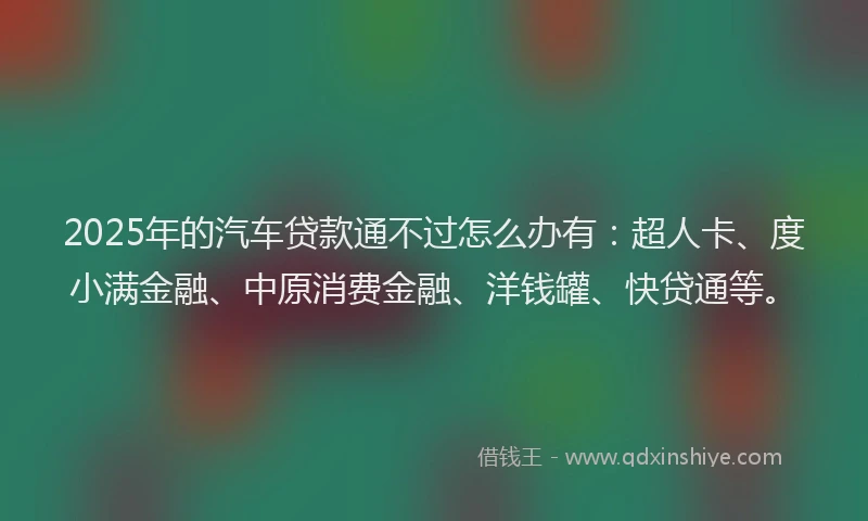 2025年的汽车贷款通不过怎么办有：超人卡、度小满金融、中原消费金融、洋钱罐、快贷通等。