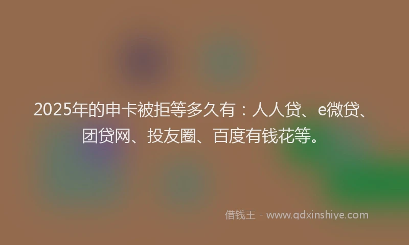 2025年的申卡被拒等多久有：人人贷、e微贷、团贷网、投友圈、百度有钱花等。