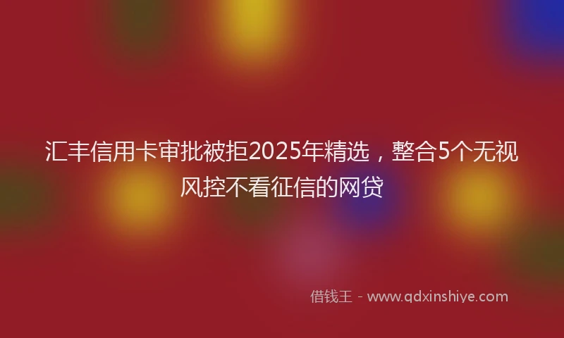 汇丰信用卡审批被拒2025年精选，整合5个无视风控不看征信的网贷