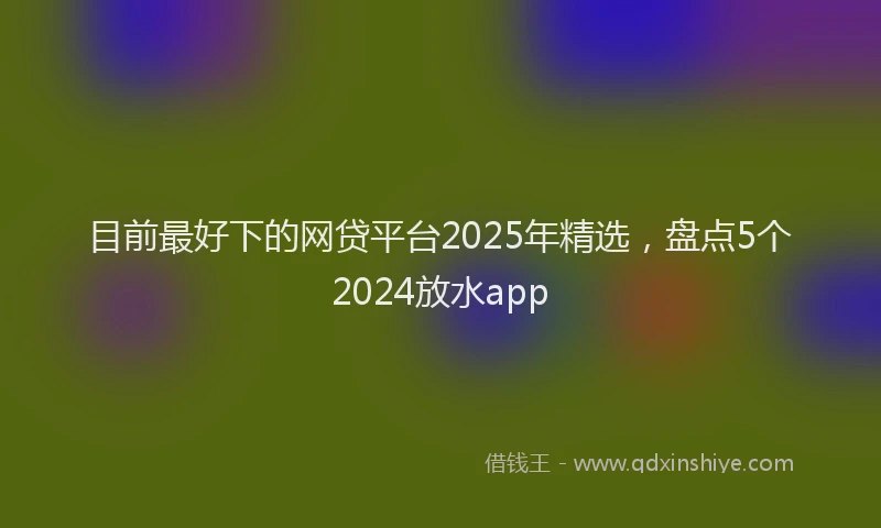 目前最好下的网贷平台2025年精选，盘点5个2024放水app