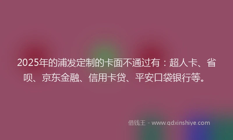 2025年的浦发定制的卡面不通过有：超人卡、省呗、京东金融、信用卡贷、平安口袋银行等。