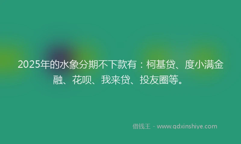 2025年的水象分期不下款有：柯基贷、度小满金融、花呗、我来贷、投友圈等。