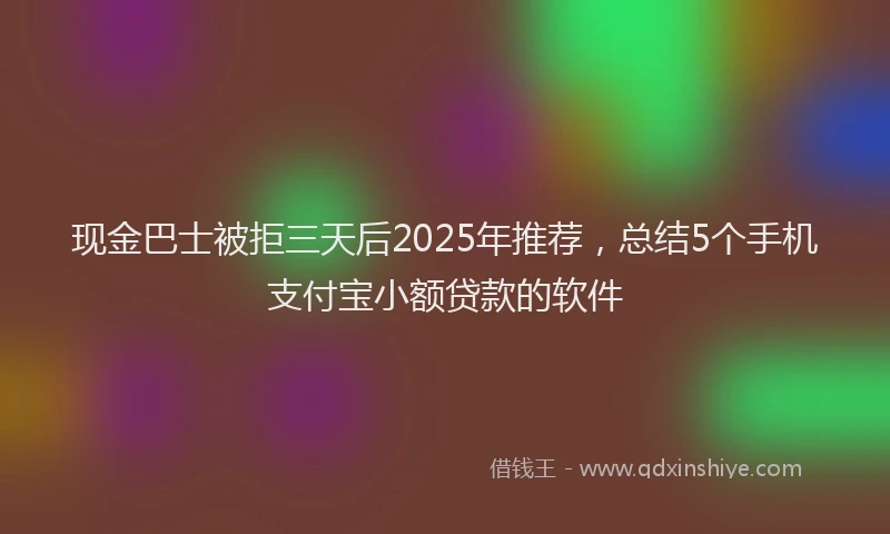 现金巴士被拒三天后2025年推荐，总结5个手机支付宝小额贷款的软件