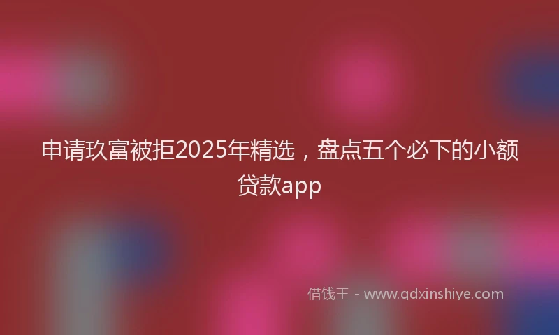 申请玖富被拒2025年精选，盘点五个必下的小额贷款app