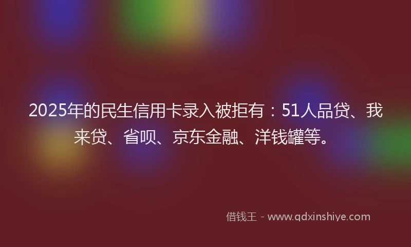 2025年的民生信用卡录入被拒有：51人品贷、我来贷、省呗、京东金融、洋钱罐等。