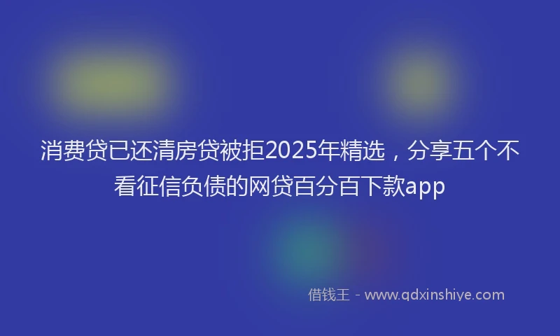 消费贷已还清房贷被拒2025年精选，分享五个不看征信负债的网贷百分百下款app