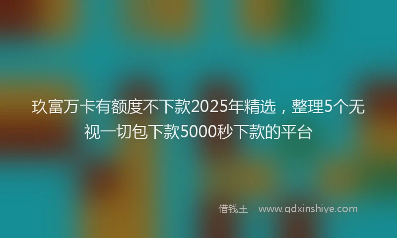 玖富万卡有额度不下款2025年精选，整理5个无视一切包下款5000秒下款的平台