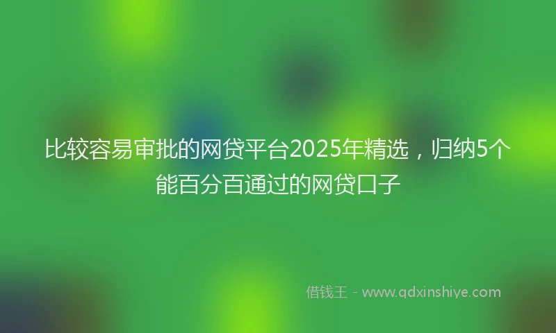 比较容易审批的网贷平台2025年精选，归纳5个能百分百通过的网贷口子