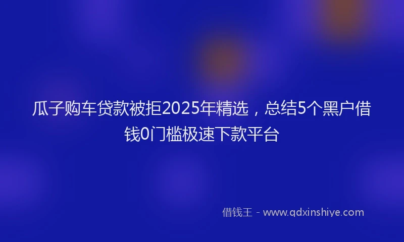 瓜子购车贷款被拒2025年精选，总结5个黑户借钱0门槛极速下款平台