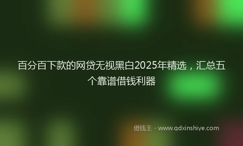 百分百下款的网贷无视黑白2025年精选，汇总五个靠谱借钱利器