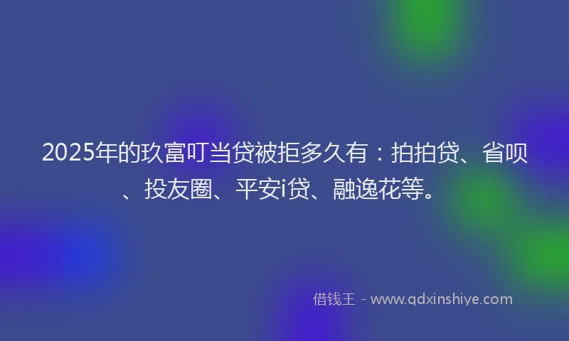 2025年的玖富叮当贷被拒多久有：拍拍贷、省呗、投友圈、平安i贷、融逸花等。