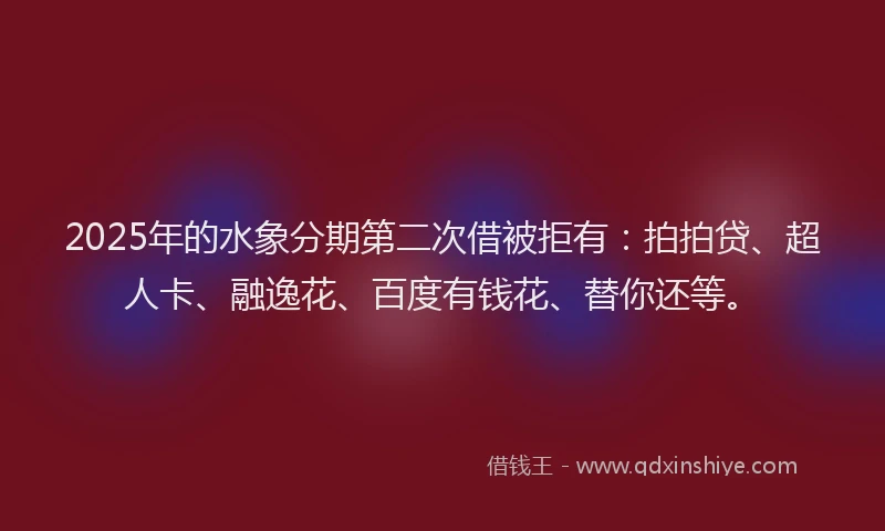 2025年的水象分期第二次借被拒有：拍拍贷、超人卡、融逸花、百度有钱花、替你还等。