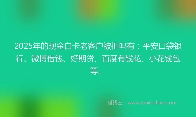 2025年的现金白卡老客户被拒吗有：平安口袋银行、微博借钱、好期贷、百度有钱花、小花钱包等。