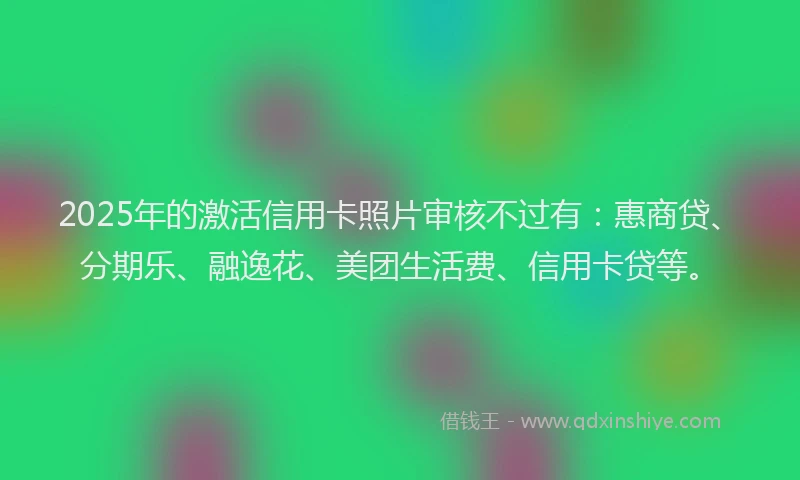 2025年的激活信用卡照片审核不过有：惠商贷、分期乐、融逸花、美团生活费、信用卡贷等。