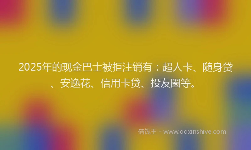 2025年的现金巴士被拒注销有：超人卡、随身贷、安逸花、信用卡贷、投友圈等。