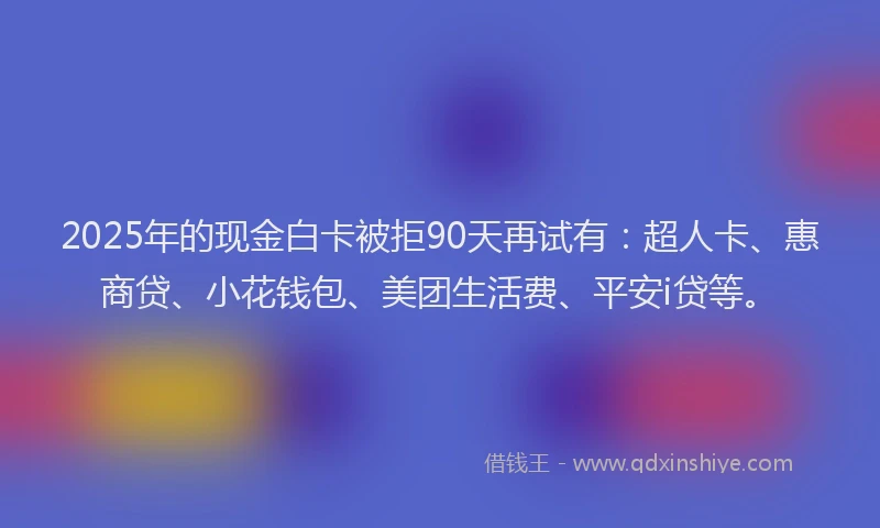 2025年的现金白卡被拒90天再试有：超人卡、惠商贷、小花钱包、美团生活费、平安i贷等。