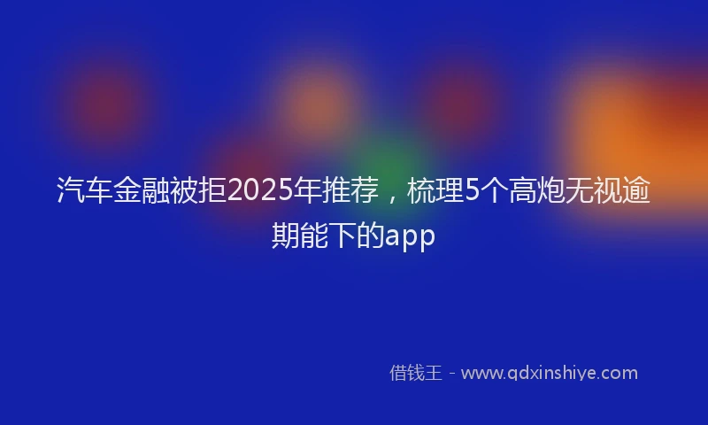 汽车金融被拒2025年推荐，梳理5个高炮无视逾期能下的app