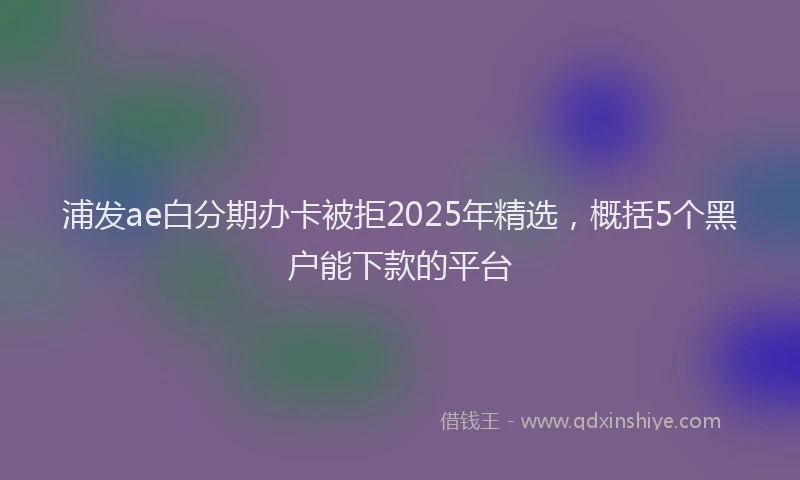 浦发ae白分期办卡被拒2025年精选，概括5个黑户能下款的平台