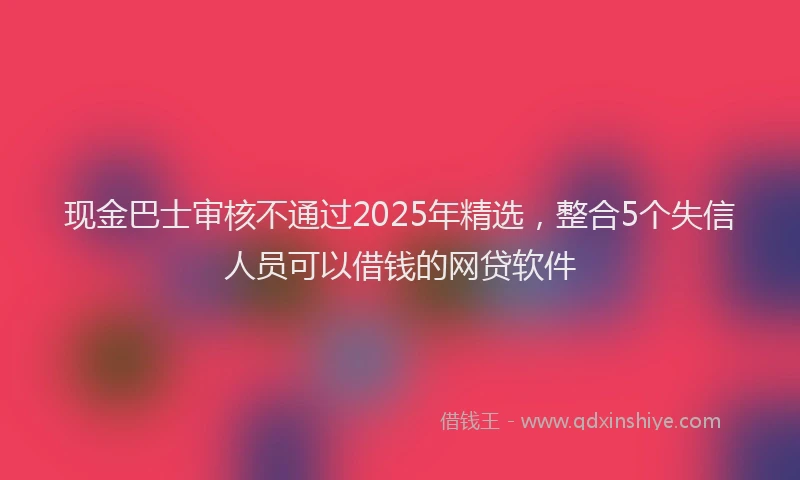 现金巴士审核不通过2025年精选，整合5个失信人员可以借钱的网贷软件
